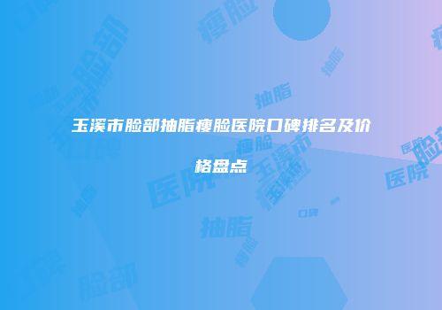 玉溪市脸部抽脂瘦脸医院口碑排名及价格盘点