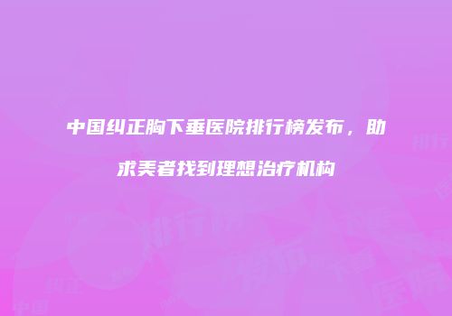 中国纠正胸下垂医院排行榜发布，助求美者找到理想治疗机构