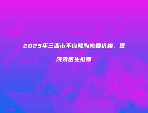2025年三亚市不良隆胸修复价格、医院及医生推荐