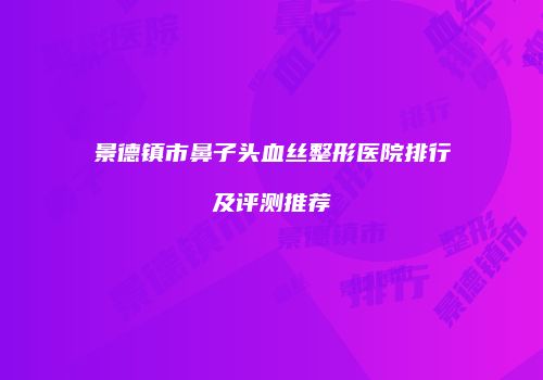 景德镇市鼻子头血丝整形医院排行及评测推荐