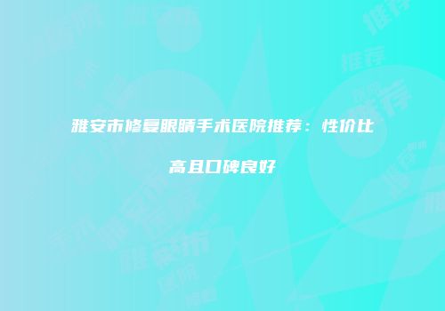 雅安市修复眼睛手术医院推荐：性价比高且口碑良好