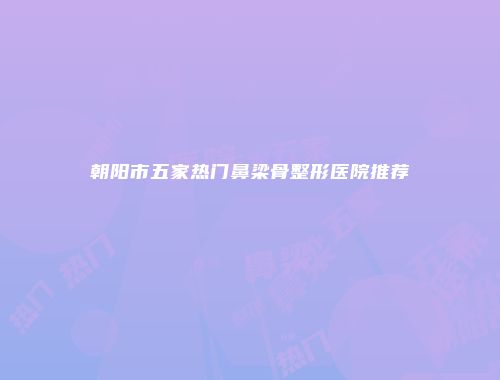 朝阳市五家热门鼻梁骨整形医院推荐