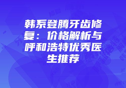 韩系登腾牙齿修复：价格解析与呼和浩特优秀医生推荐