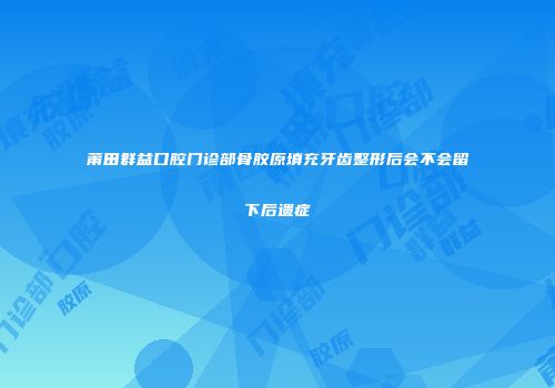 莆田群益口腔门诊部骨胶原填充牙齿整形后会不会留下后遗症