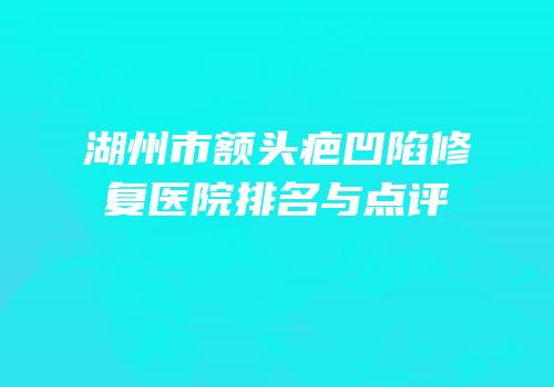 湖州市额头疤凹陷修复医院排名与点评