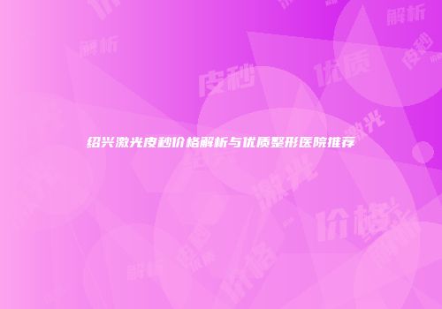 绍兴激光皮秒价格解析与优质整形医院推荐