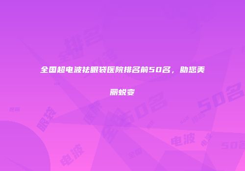 全国超电波祛眼袋医院排名前50名，助您美丽蜕变