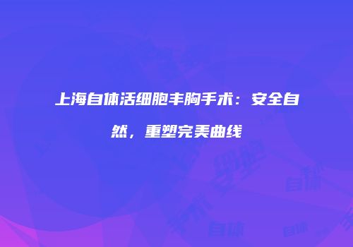 上海自体活细胞丰胸手术：安全自然，重塑完美曲线