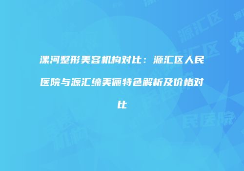 漯河整形美容机构对比：源汇区人民医院与源汇缔美俪特色解析及价格对比