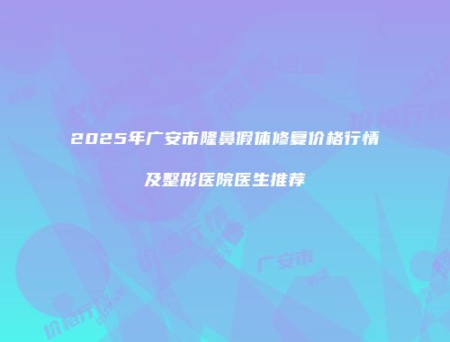 2025年广安市隆鼻假体修复价格行情及整形医院医生推荐