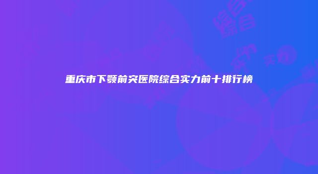 重庆市下颚前突医院综合实力前十排行榜