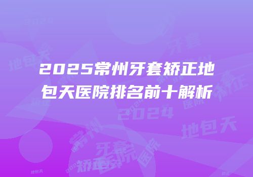 2025常州牙套矫正地包天医院排名前十解析