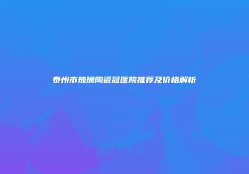 泰州市玻璃陶瓷冠医院推荐及价格解析