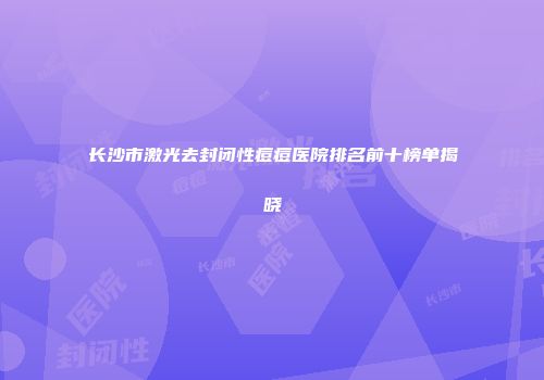 长沙市激光去封闭性痘痘医院排名前十榜单揭晓
