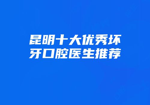 昆明十大优秀坏牙口腔医生推荐