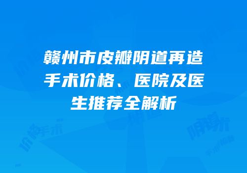 赣州市皮瓣阴道再造手术价格、医院及医生推荐全解析