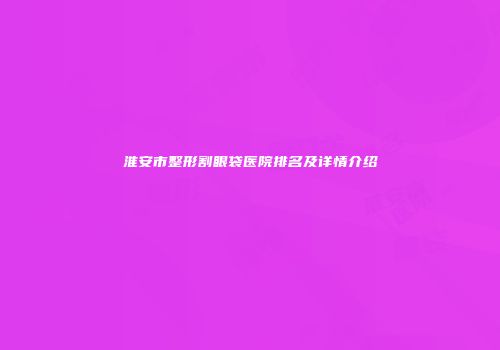 淮安市整形割眼袋医院排名及详情介绍