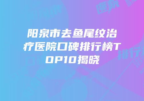 阳泉市去鱼尾纹治疗医院口碑排行榜TOP10揭晓