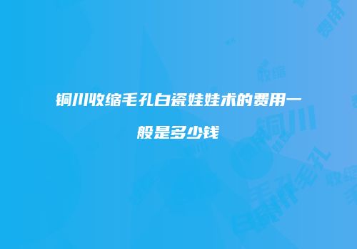 铜川收缩毛孔白瓷娃娃术的费用一般是多少钱