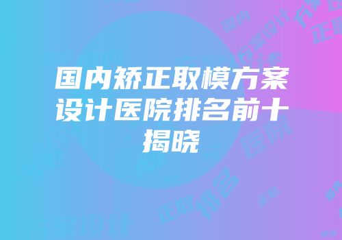 国内矫正取模方案设计医院排名前十揭晓
