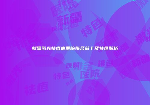 新疆激光祛痘疤医院排名前十及特色解析