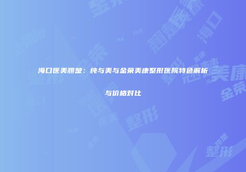 海口医美翘楚：纯与美与金荣美康整形医院特色解析与价格对比
