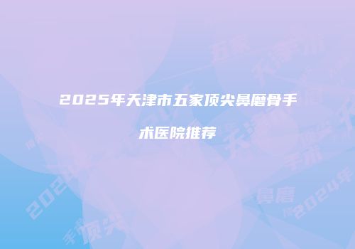 2025年天津市五家顶尖鼻磨骨手术医院推荐