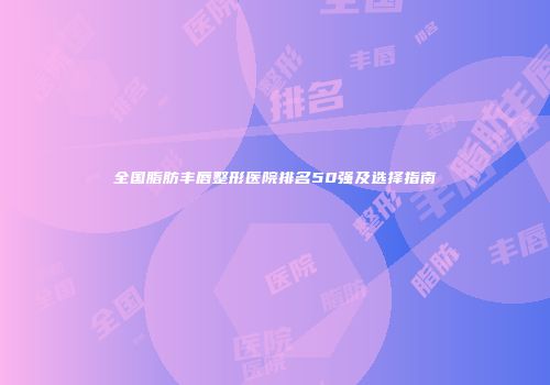 全国脂肪丰唇整形医院排名50强及选择指南
