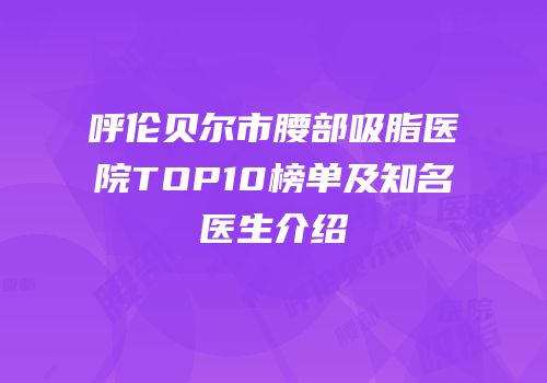 呼伦贝尔市腰部吸脂医院TOP10榜单及知名医生介绍