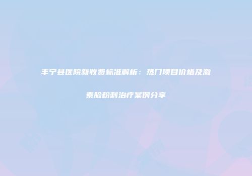 丰宁县医院新收费标准解析：热门项目价格及激素脸粉刺治疗案例分享