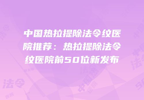 中国热拉提除法令纹医院推荐：热拉提除法令纹医院前50位新发布