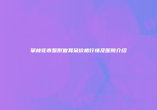 攀枝花市整形做耳朵价格行情及医院介绍