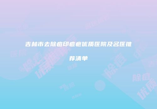 吉林市去除痘印痘疤优质医院及名医推荐清单