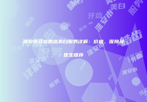 淮安市牙齿皓齿美白服务详解：价格、医院及医生推荐