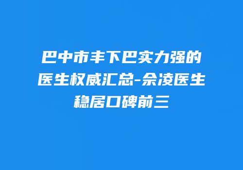 巴中市丰下巴实力强的医生权威汇总-佘凌医生稳居口碑前三