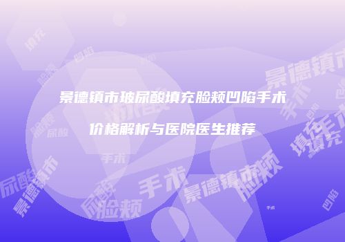 景德镇市玻尿酸填充脸颊凹陷手术价格解析与医院医生推荐