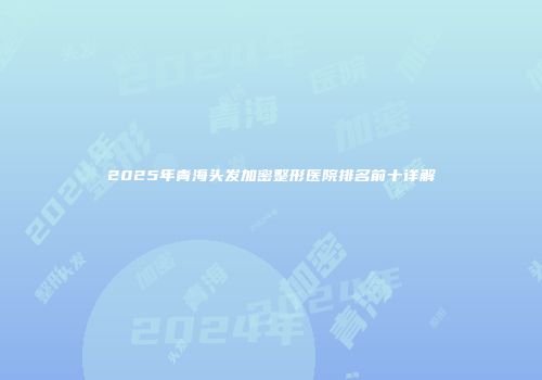 2025年青海头发加密整形医院排名前十详解
