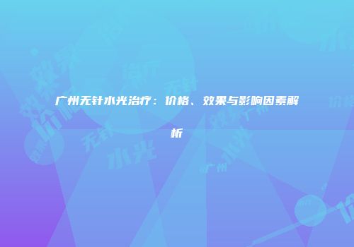 广州无针水光治疗：价格、效果与影响因素解析