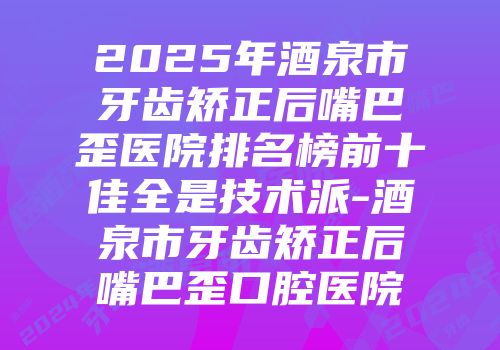 2025年酒泉市牙齿矫正后嘴巴歪医院排名榜前十佳全是技术派-酒泉市牙齿矫正后嘴巴歪口腔医院
