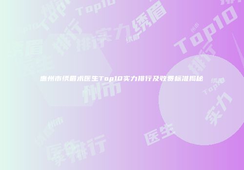 惠州市绣眉术医生Top10实力排行及收费标准揭秘