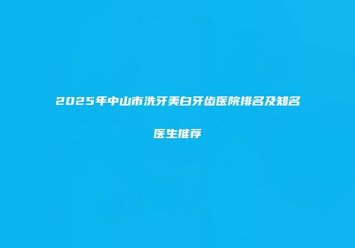 2025年中山市洗牙美白牙齿医院排名及知名医生推荐