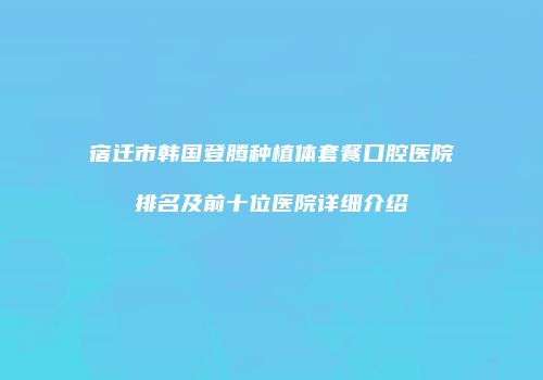 宿迁市韩国登腾种植体套餐口腔医院排名及前十位医院详细介绍