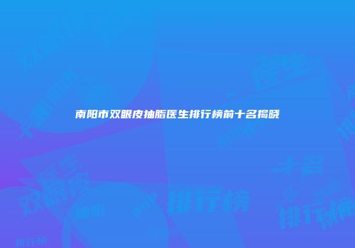 南阳市双眼皮抽脂医生排行榜前十名揭晓