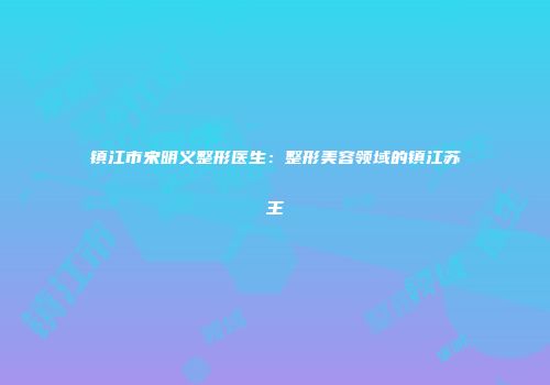 镇江市宋明义整形医生：整形美容领域的镇江苏王