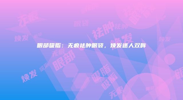 眼部吸脂：无痕祛肿眼袋，焕发迷人双眸