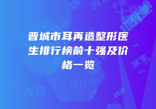 晋城市耳再造整形医生排行榜前十强及价格一览