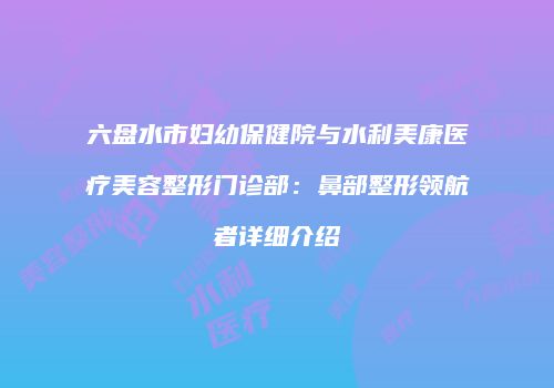六盘水市妇幼保健院与水利美康医疗美容整形门诊部：鼻部整形领航者详细介绍