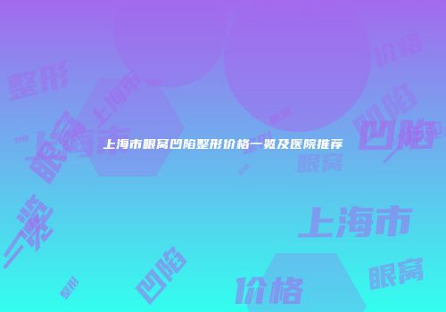 上海市眼窝凹陷整形价格一览及医院推荐