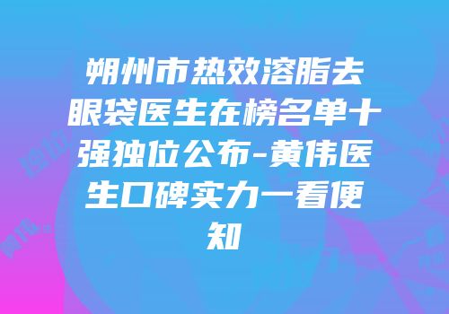 朔州市热效溶脂去眼袋医生在榜名单十强独位公布-黄伟医生口碑实力一看便知