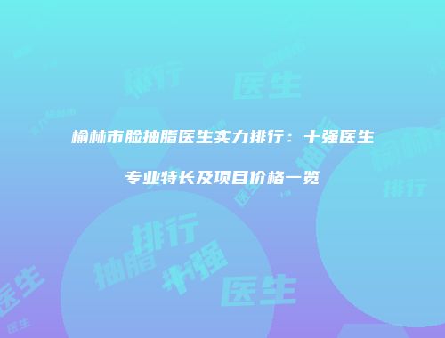 榆林市脸抽脂医生实力排行：十强医生专业特长及项目价格一览